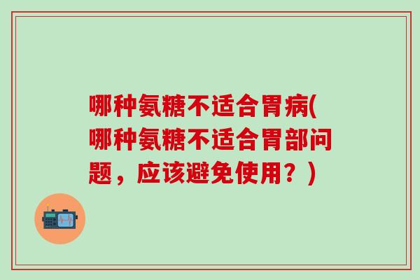 哪种氨糖不适合胃病(哪种氨糖不适合胃部问题，应该避免使用？)