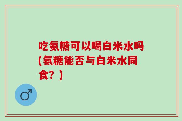 吃氨糖可以喝白米水吗(氨糖能否与白米水同食？)