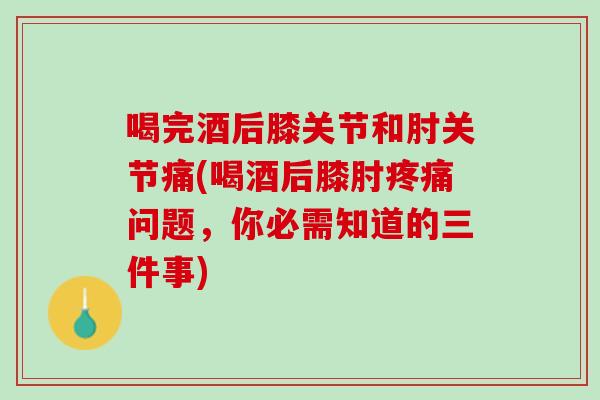 喝完酒后膝关节和肘关节痛(喝酒后膝肘疼痛问题，你必需知道的三件事)
