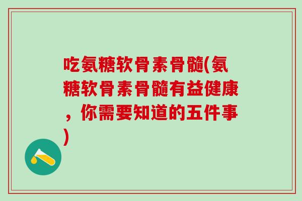 吃氨糖软骨素骨髓(氨糖软骨素骨髓有益健康，你需要知道的五件事)