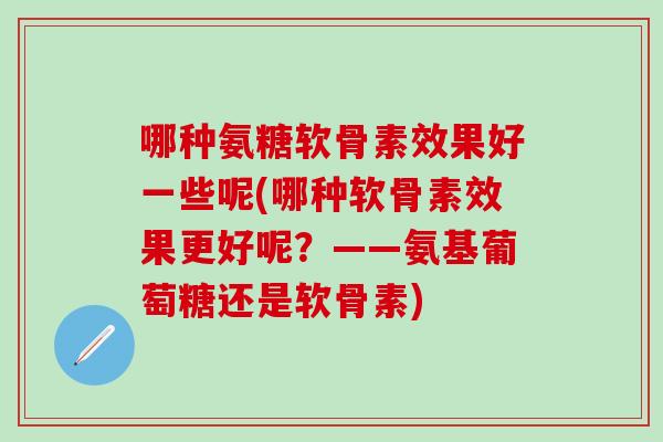哪种氨糖软骨素效果好一些呢(哪种软骨素效果更好呢？——氨基葡萄糖还是软骨素)