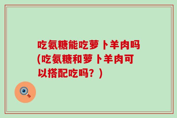 吃氨糖能吃萝卜羊肉吗(吃氨糖和萝卜羊肉可以搭配吃吗？)