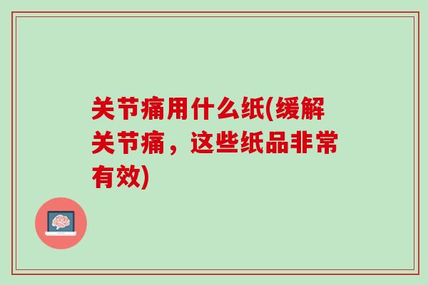 关节痛用什么纸(缓解关节痛，这些纸品非常有效)