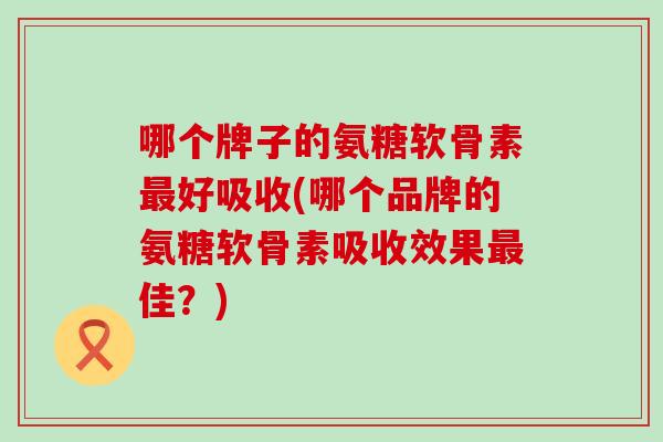 哪个牌子的氨糖软骨素最好吸收(哪个品牌的氨糖软骨素吸收效果最佳？)