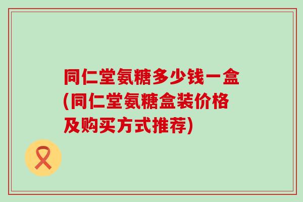 同仁堂氨糖多少钱一盒(同仁堂氨糖盒装价格及购买方式推荐)