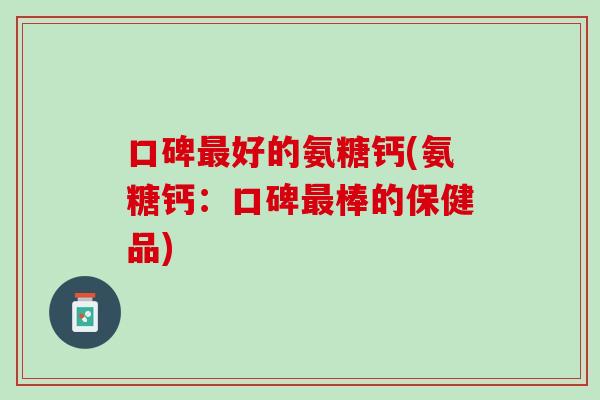 口碑最好的氨糖钙(氨糖钙：口碑最棒的保健品)