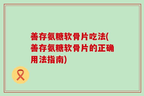 善存氨糖软骨片吃法(善存氨糖软骨片的正确用法指南)