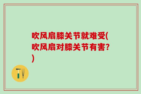 吹风扇膝关节就难受(吹风扇对膝关节有害？)