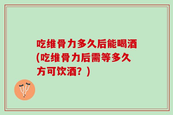 吃维骨力多久后能喝酒(吃维骨力后需等多久方可饮酒？)