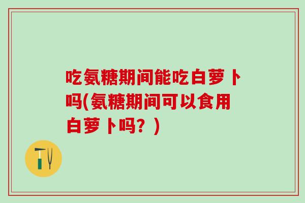 吃氨糖期间能吃白萝卜吗(氨糖期间可以食用白萝卜吗？)