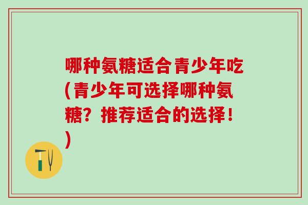 哪种氨糖适合青少年吃(青少年可选择哪种氨糖？推荐适合的选择！)