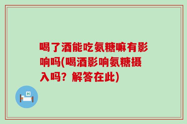 喝了酒能吃氨糖嘛有影响吗(喝酒影响氨糖摄入吗？解答在此)
