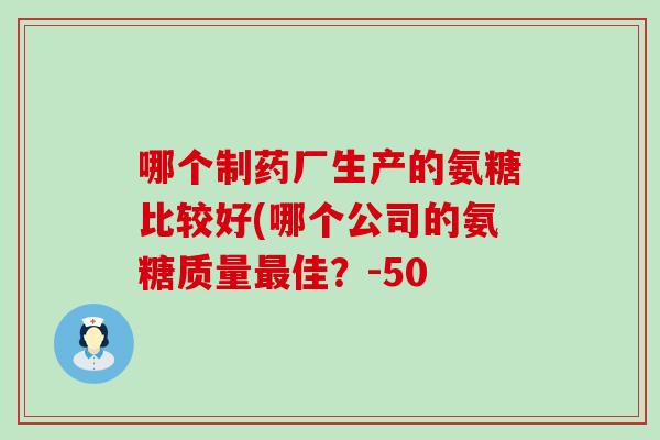 哪个制药厂生产的氨糖比较好(哪个公司的氨糖质量最佳？-50