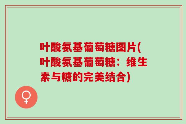 叶酸氨基葡萄糖图片(叶酸氨基葡萄糖：维生素与糖的完美结合)