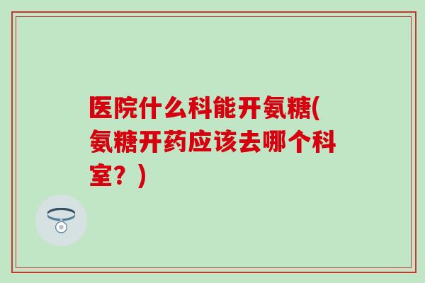 医院什么科能开氨糖(氨糖开药应该去哪个科室？)