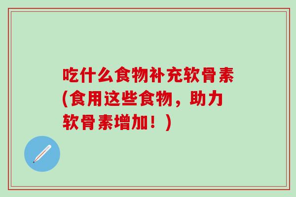 吃什么食物补充软骨素(食用这些食物，助力软骨素增加！)