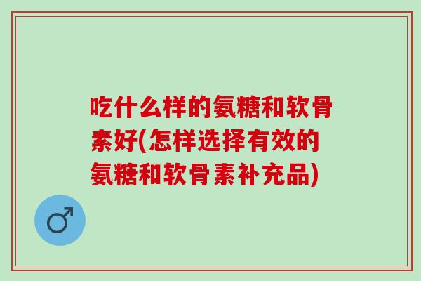 吃什么样的氨糖和软骨素好(怎样选择有效的氨糖和软骨素补充品)