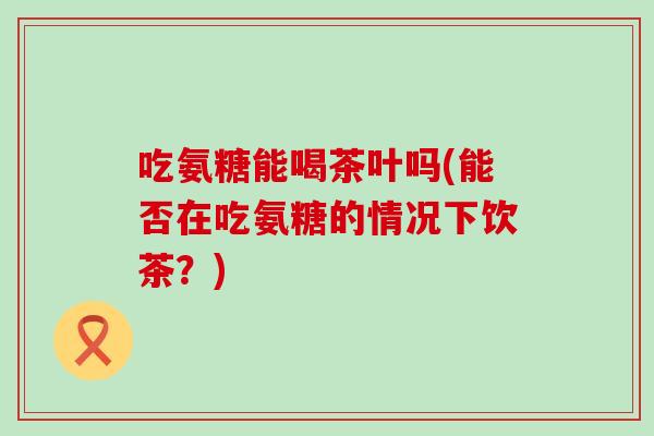 吃氨糖能喝茶叶吗(能否在吃氨糖的情况下饮茶？)