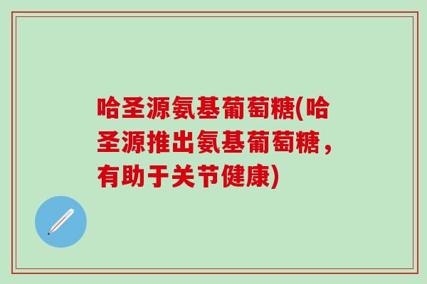 哈圣源氨基葡萄糖(哈圣源推出氨基葡萄糖，有助于关节健康)