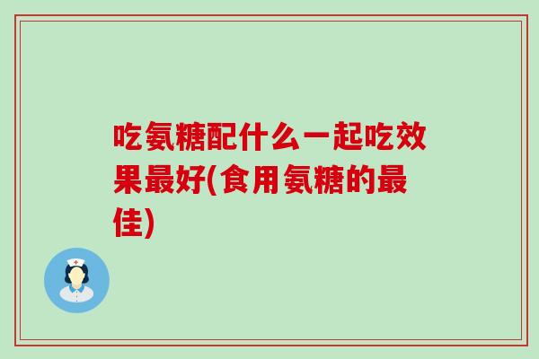 吃氨糖配什么一起吃效果最好(食用氨糖的最佳)