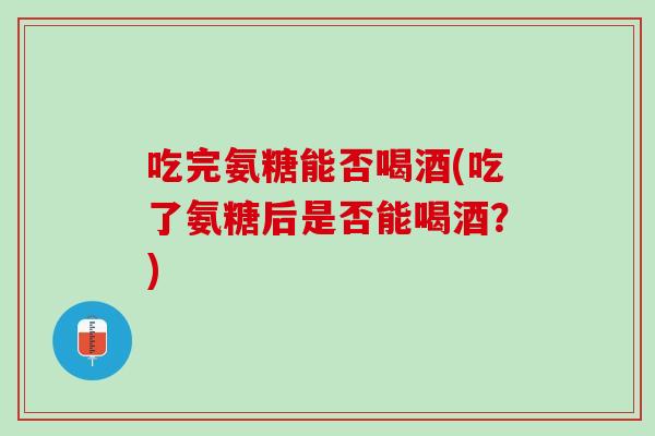 吃完氨糖能否喝酒(吃了氨糖后是否能喝酒？)