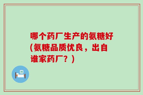 哪个药厂生产的氨糖好(氨糖品质优良，出自谁家药厂？)