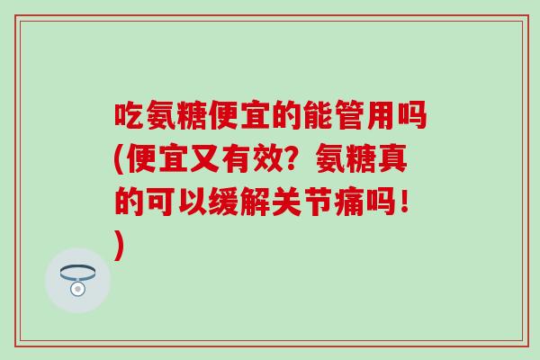 吃氨糖便宜的能管用吗(便宜又有效？氨糖真的可以缓解关节痛吗！)