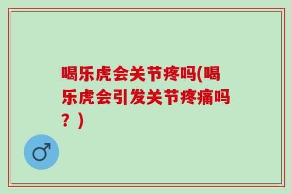 喝乐虎会关节疼吗(喝乐虎会引发关节疼痛吗？)