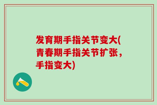 发育期手指关节变大(青春期手指关节扩张，手指变大)