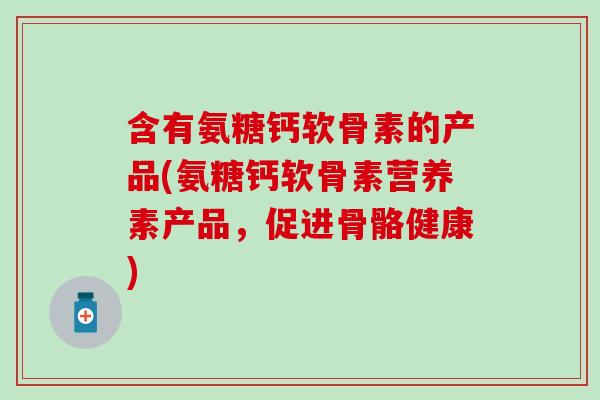 含有氨糖钙软骨素的产品(氨糖钙软骨素营养素产品，促进骨骼健康)
