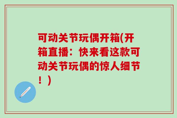 可动关节玩偶开箱(开箱直播：快来看这款可动关节玩偶的惊人细节！)