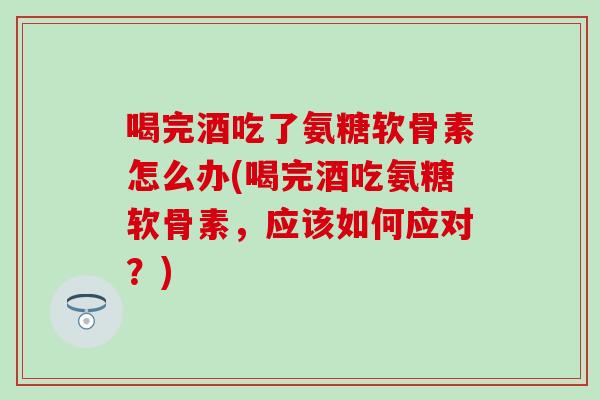 喝完酒吃了氨糖软骨素怎么办(喝完酒吃氨糖软骨素，应该如何应对？)