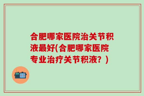合肥哪家医院治关节积液最好(合肥哪家医院专业治疗关节积液？)