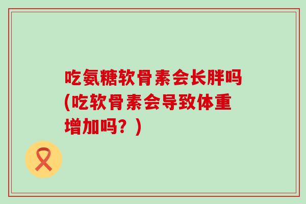 吃氨糖软骨素会长胖吗(吃软骨素会导致体重增加吗？)