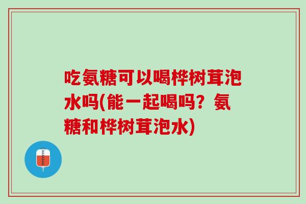 吃氨糖可以喝桦树茸泡水吗(能一起喝吗？氨糖和桦树茸泡水)