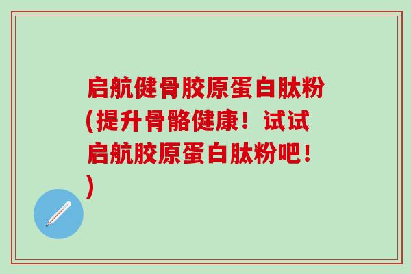 启航健骨胶原蛋白肽粉(提升骨骼健康！试试启航胶原蛋白肽粉吧！)