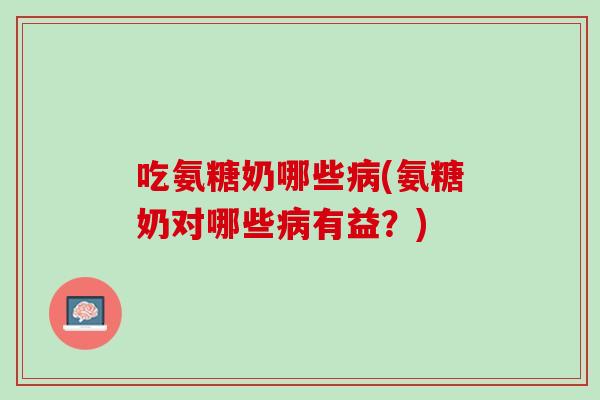 吃氨糖奶哪些病(氨糖奶对哪些病有益？)