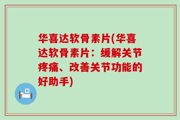 华喜达软骨素片(华喜达软骨素片：缓解关节疼痛、改善关节功能的好助手)