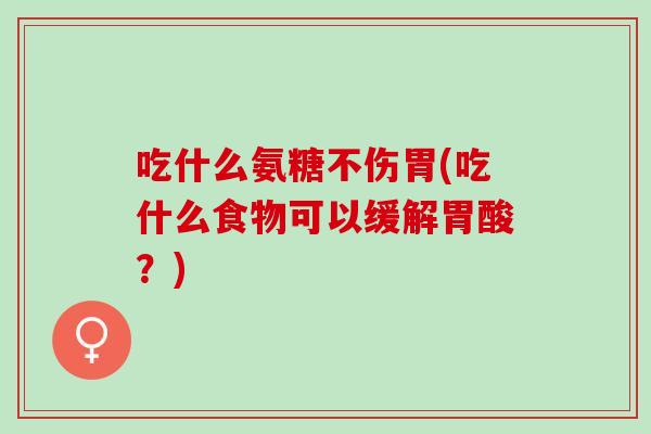 吃什么氨糖不伤胃(吃什么食物可以缓解胃酸？)