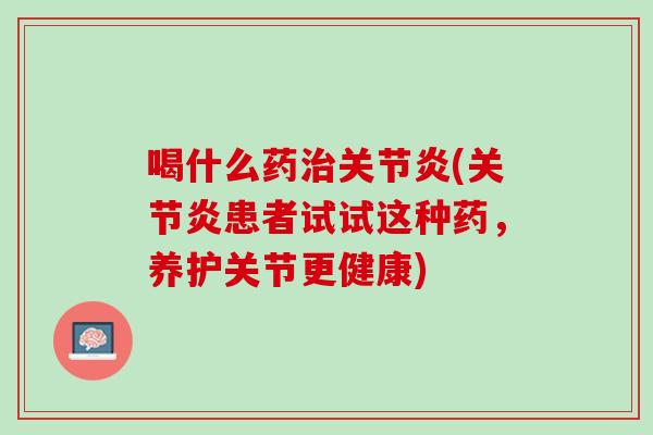 喝什么药治关节炎(关节炎患者试试这种药，养护关节更健康)