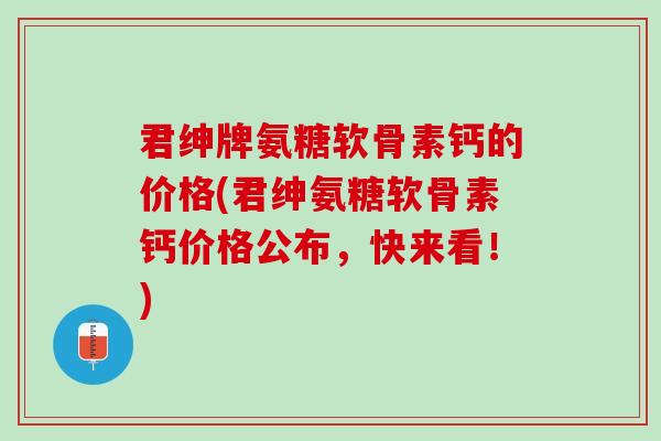 君绅牌氨糖软骨素钙的价格(君绅氨糖软骨素钙价格公布，快来看！)
