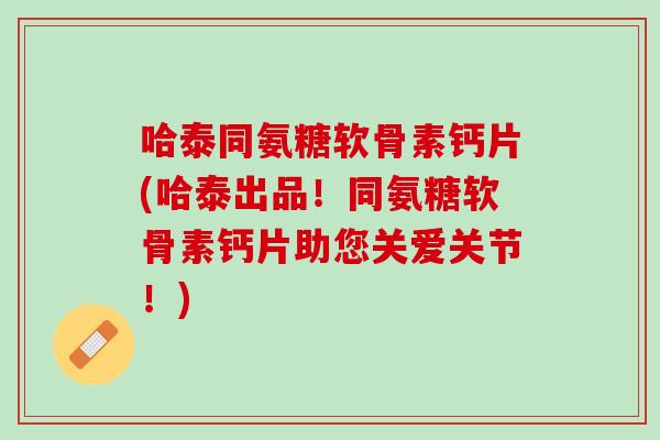 哈泰同氨糖软骨素钙片(哈泰出品！同氨糖软骨素钙片助您关爱关节！)