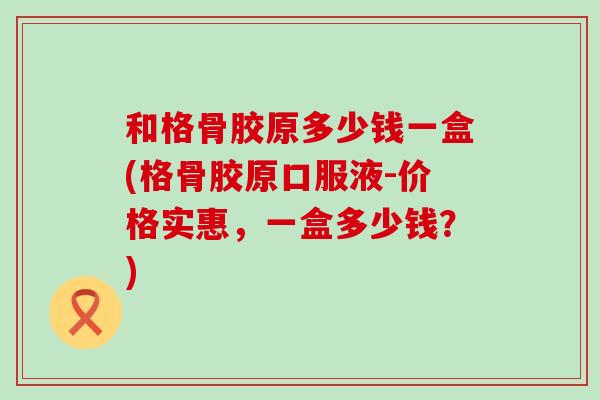和格骨胶原多少钱一盒(格骨胶原口服液-价格实惠，一盒多少钱？)