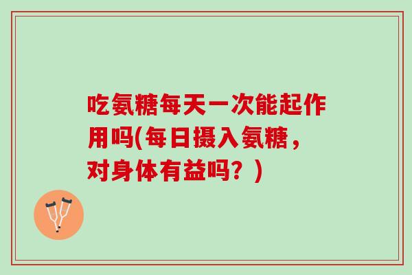 吃氨糖每天一次能起作用吗(每日摄入氨糖，对身体有益吗？)