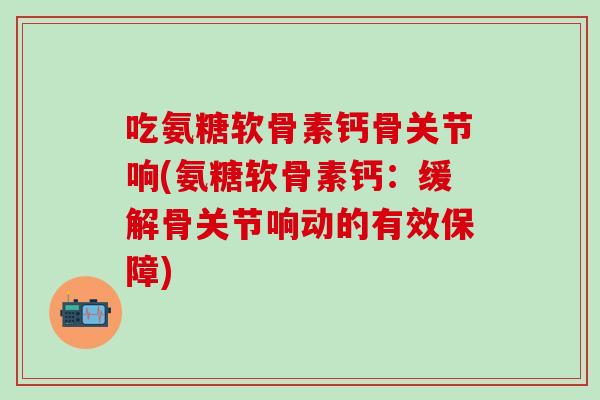 吃氨糖软骨素钙骨关节响(氨糖软骨素钙：缓解骨关节响动的有效保障)