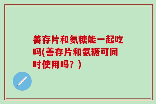 善存片和氨糖能一起吃吗(善存片和氨糖可同时使用吗？)