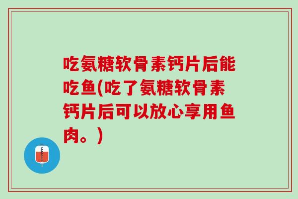 吃氨糖软骨素钙片后能吃鱼(吃了氨糖软骨素钙片后可以放心享用鱼肉。)