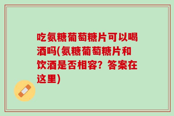 吃氨糖葡萄糖片可以喝酒吗(氨糖葡萄糖片和饮酒是否相容？答案在这里)