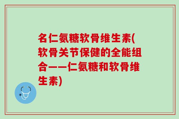 名仁氨糖软骨维生素(软骨关节保健的全能组合——仁氨糖和软骨维生素)