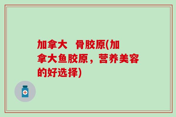 加拿大  骨胶原(加拿大鱼胶原，营养美容的好选择)